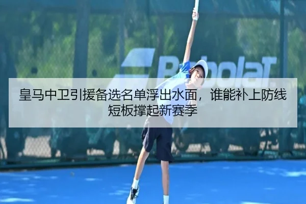 皇马中卫引援备选名单浮出水面，谁能补上防线短板撑起新赛季