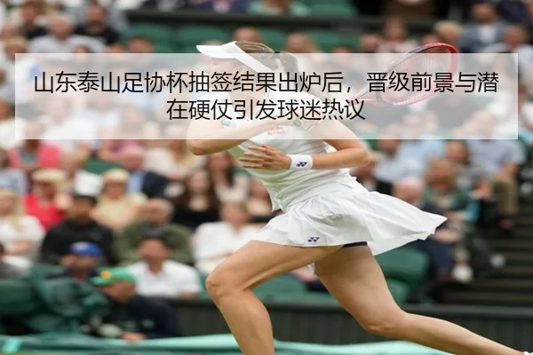 山东泰山足协杯抽签结果出炉后，晋级前景与潜在硬仗引发球迷热议